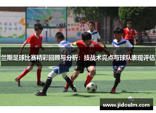 兰斯足球比赛精彩回顾与分析：技战术亮点与球队表现评估
