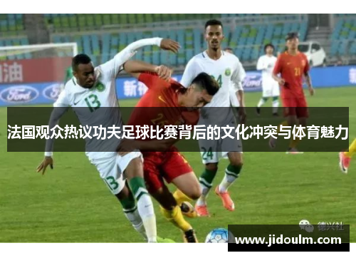 法国观众热议功夫足球比赛背后的文化冲突与体育魅力