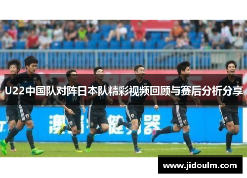 U22中国队对阵日本队精彩视频回顾与赛后分析分享