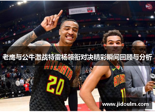 老鹰与公牛激战特雷杨领衔对决精彩瞬间回顾与分析